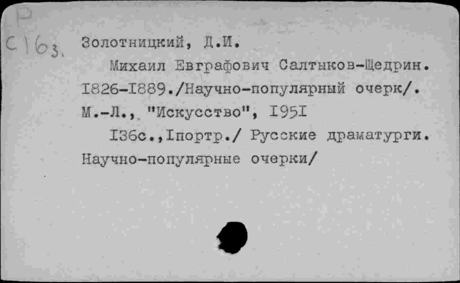 ﻿Золотницкий, Д.И.
Михаил Евграфович Салтыков-Щедрин. 1826-1889./Научно-популярный очерк/. М.-Л., ’’Искусство”, 1951
136с.,1портр./ Русские драматурги. Научно-популярные очерки/